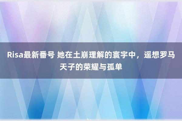 Risa最新番号 她在土崩理解的寰宇中，遥想罗马天子的荣耀与孤单