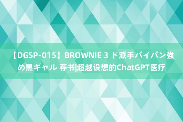 【DGSP-015】BROWNIE 3 ド派手パイパン強め黒ギャル 荐书|超越设想的ChatGPT医疗