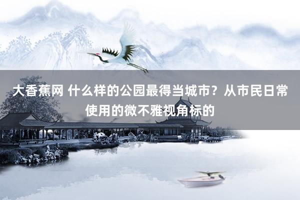 大香蕉网 什么样的公园最得当城市？从市民日常使用的微不雅视角标的