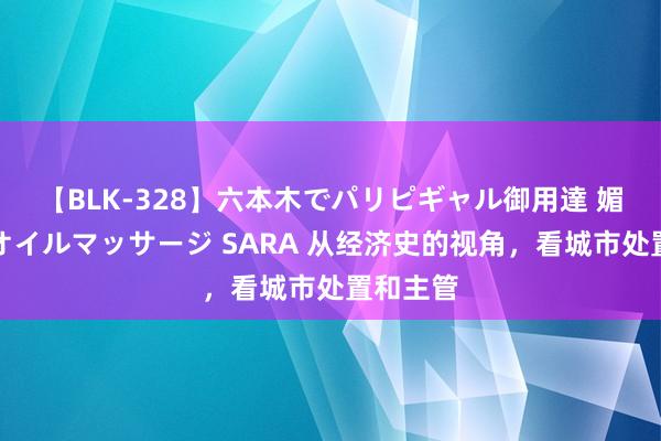 【BLK-328】六本木でパリピギャル御用達 媚薬悶絶オイルマッサージ SARA 从经济史的视角，看城市处置和主管