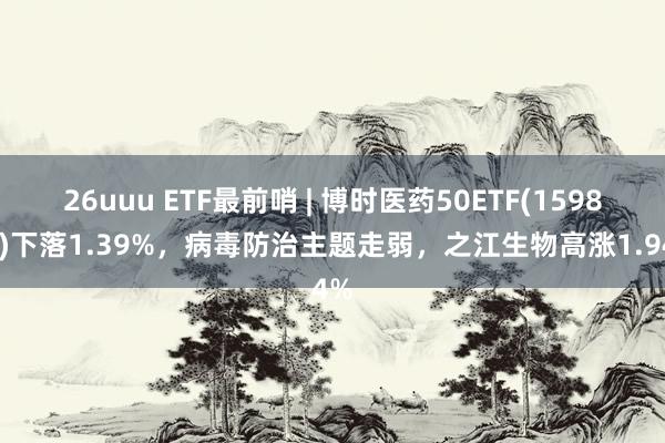 26uuu ETF最前哨 | 博时医药50ETF(159838)下落1.39%，病毒防治主题走弱，之江生物高涨1.94%