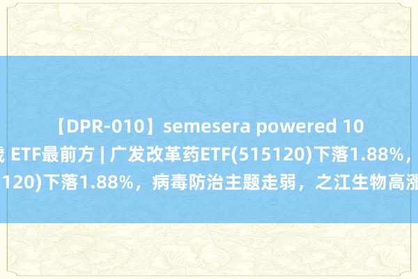 【DPR-010】semesera powered 10 ギャル女痴校生 リサ18歳 ETF最前方 | 广发改革药ETF(515120)下落1.88%，病毒防治主题走弱，之江生物高涨1.94%