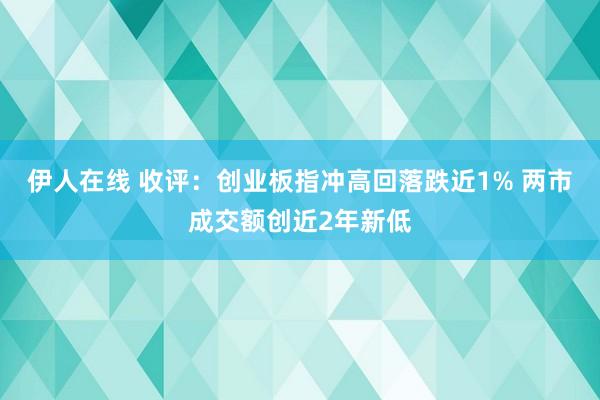 伊人在线 收评：创业板指冲高回落跌近1% 两市成交额创近2年新低