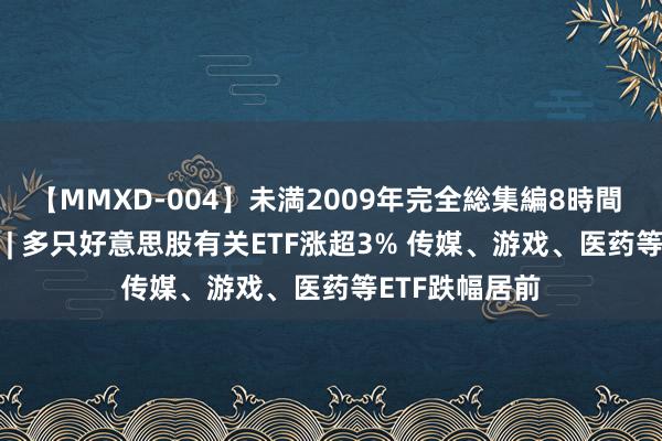 【MMXD-004】未満2009年完全総集編8時間 ETF本日收评 | 多只好意思股有关ETF涨超3% 传媒、游戏、医药等ETF跌幅居前