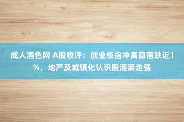 成人酒色网 A股收评：创业板指冲高回落跌近1%，地产及城镇化认识股涟漪走强