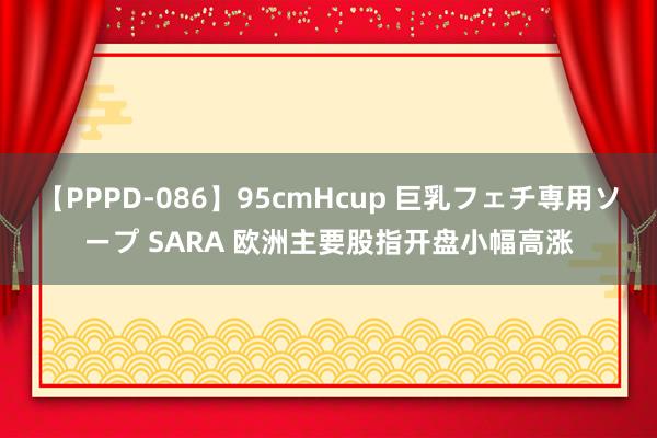 【PPPD-086】95cmHcup 巨乳フェチ専用ソープ SARA 欧洲主要股指开盘小幅高涨