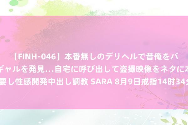 【FINH-046】本番無しのデリヘルで昔俺をバカにしていた同級生の巨乳ギャルを発見…自宅に呼び出して盗撮映像をネタに本番を強要し性感開発中出し調教 SARA 8月9日戒指14时34分，沪深两市成交额冲突5000亿元