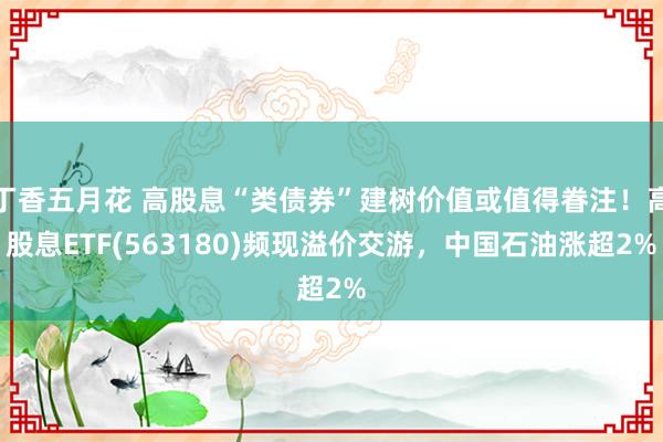 丁香五月花 高股息“类债券”建树价值或值得眷注！高股息ETF(563180)频现溢价交游，中国石油涨超2%