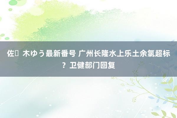 佐々木ゆう最新番号 广州长隆水上乐土余氯超标？卫健部门回复