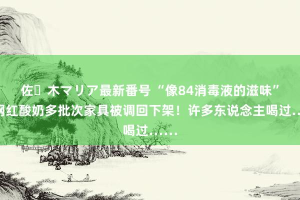 佐々木マリア最新番号 “像84消毒液的滋味”，网红酸奶多批次家具被调回下架！许多东说念主喝过……