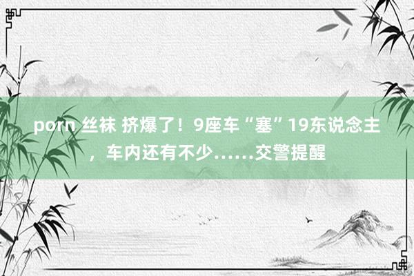 porn 丝袜 挤爆了！9座车“塞”19东说念主，车内还有不少……交警提醒