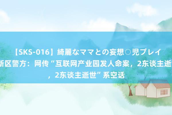 【SKS-016】綺麗なママとの妄想○児プレイ 重庆两江新区警方：网传“互联网产业园发人命案，2东谈主逝世”系空话