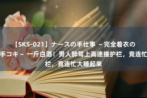 【SKS-021】ナースの手仕事 ～完全着衣のこだわり手コキ～ 一斤白酒！男人醉驾上高速撞护栏，竟连忙大睡起来