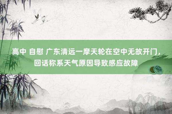 高中 自慰 广东清远一摩天轮在空中无故开门，回话称系天气原因导致感应故障