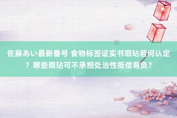 佐藤あい最新番号 食物标签证实书瑕玷若何认定？哪些瑕玷可不承担处治性抵偿背负？