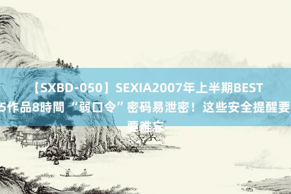 【SXBD-050】SEXIA2007年上半期BEST 全35作品8時間 “弱口令”密码易泄密！这些安全提醒要难忘