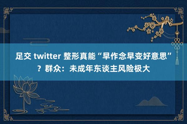 足交 twitter 整形真能“早作念早变好意思”？群众：未成年东谈主风险极大