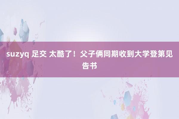 suzyq 足交 太酷了！父子俩同期收到大学登第见告书