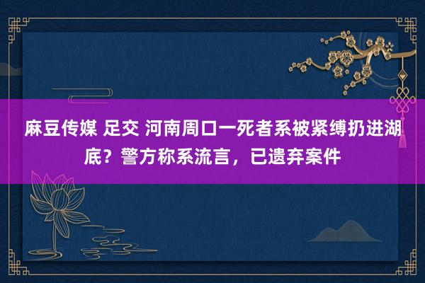 麻豆传媒 足交 河南周口一死者系被紧缚扔进湖底？警方称系流言，已遗弃案件