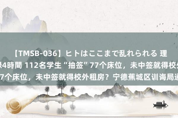 【TMSB-036】ヒトはここまで乱れられる 理性崩壊と豪快絶頂の記録4時間 112名学生“抽签”77个床位，未中签就得校外租房？宁德蕉城区训诲局通报