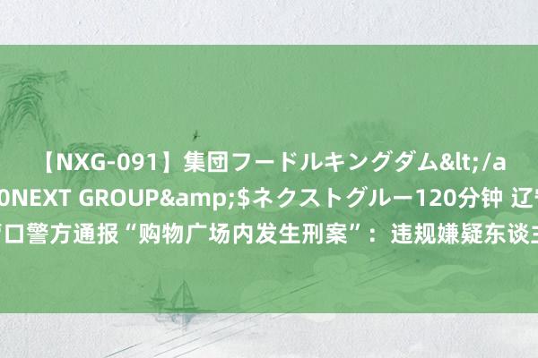 【NXG-091】集団フードルキングダム</a>2010-04-20NEXT GROUP&$ネクストグルー120分钟 辽宁营口警方通报“购物广场内发生刑案”：违规嫌疑东谈主已被刑拘，被害东谈主莫得生命危急