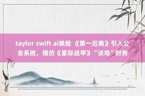 taylor swift ai换脸 《第一后裔》引入公会系统，模仿《星际战甲》“谈场”时势