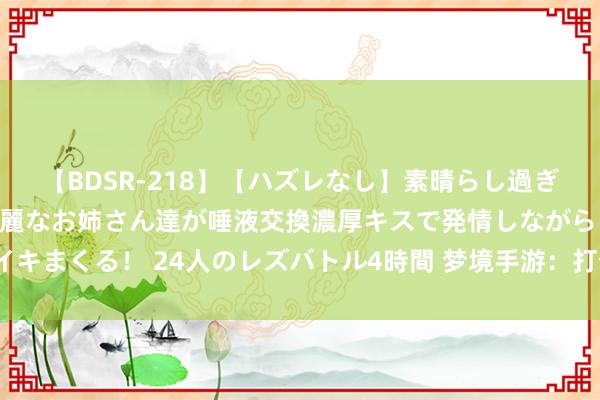 【BDSR-218】【ハズレなし】素晴らし過ぎる美女レズ。 ガチで綺麗なお姉さん達が唾液交換濃厚キスで発情しながらイキまくる！ 24人のレズバトル4時間 梦境手游：打个三本如何又这样多破事？