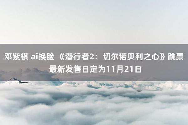 邓紫棋 ai换脸 《潜行者2：切尔诺贝利之心》跳票 最新发售日定为11月21日