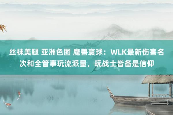 丝袜美腿 亚洲色图 魔兽寰球：WLK最新伤害名次和全管事玩流派量，玩战士皆备是信仰