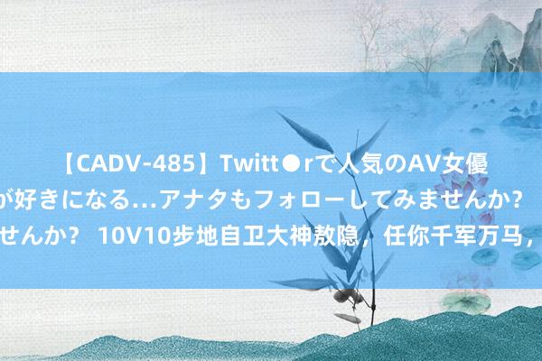 【CADV-485】Twitt●rで人気のAV女優 SNSでますますAV女優が好きになる…アナタもフォローしてみませんか？ 10V10步地自卫大神敖隐，任你千军万马，一个大招全化解