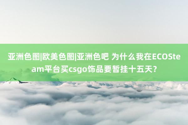 亚洲色图|欧美色图|亚洲色吧 为什么我在ECOSteam平台买csgo饰品要暂挂十五天？