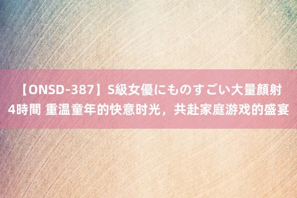 【ONSD-387】S級女優にものすごい大量顔射4時間 重温童年的快意时光，共赴家庭游戏的盛宴