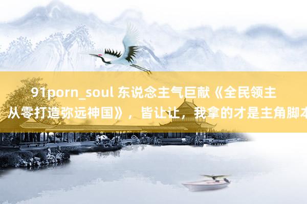 91porn_soul 东说念主气巨献《全民领主：从零打造弥远神国》，皆让让，我拿的才是主角脚本