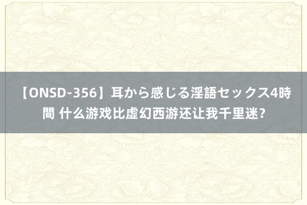 【ONSD-356】耳から感じる淫語セックス4時間 什么游戏比虚幻西游还让我千里迷？