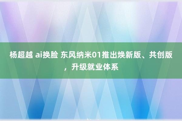 杨超越 ai换脸 东风纳米01推出焕新版、共创版，升级就业体系