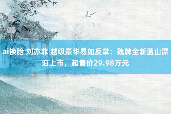 ai换脸 刘亦菲 越级豪华易如反掌：魏牌全新蓝山漂泊上市，起售价29.98万元