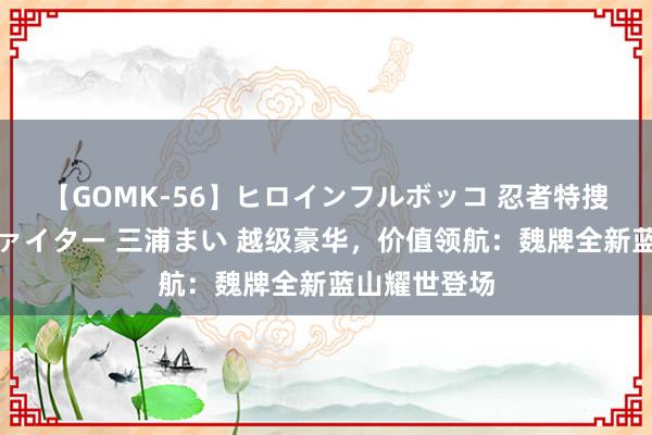 【GOMK-56】ヒロインフルボッコ 忍者特捜隊バードファイター 三浦まい 越级豪华，价值领航：魏牌全新蓝山耀世登场