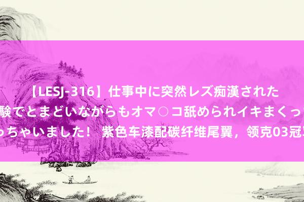 【LESJ-316】仕事中に突然レズ痴漢された私（ノンケ）初めての経験でとまどいながらもオマ○コ舐められイキまくっちゃいました！ 紫色车漆配碳纤维尾翼，领克03冠军版发布，8月28日上市