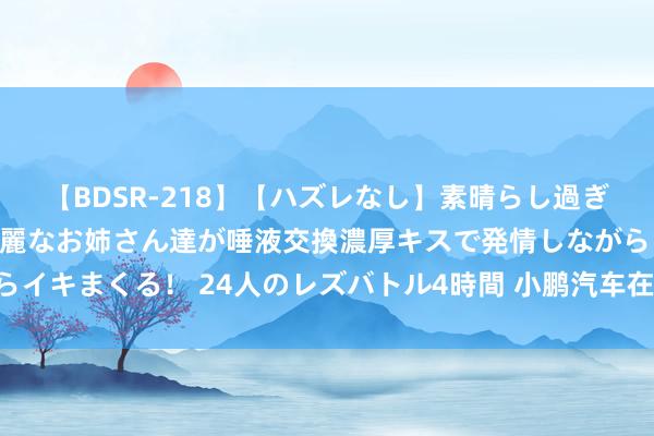 【BDSR-218】【ハズレなし】素晴らし過ぎる美女レズ。 ガチで綺麗なお姉さん達が唾液交換濃厚キスで発情しながらイキまくる！ 24人のレズバトル4時間 小鹏汽车在泰国上市右舵版小鹏G6