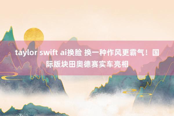 taylor swift ai换脸 换一种作风更霸气！国际版块田奥德赛实车亮相