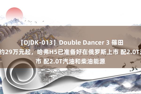 【DJDK-013】Double Dancer 3 篠田ゆう 三浦まい 约29万元起，哈弗H5已准备好在俄罗斯上市 配2.0T汽油和柴油能源