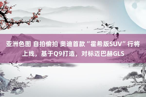 亚洲色图 自拍偷拍 奥迪首款“霍希版SUV”行将上线，基于Q9打造，对标迈巴赫GLS