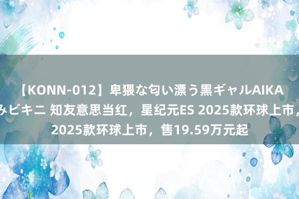 【KONN-012】卑猥な匂い漂う黒ギャルAIKAの中出しグイ込みビキニ 知友意思当红，星纪元ES 2025款环球上市，售19.59万元起