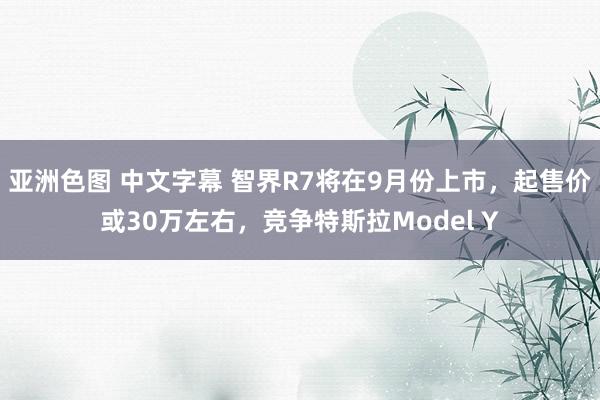 亚洲色图 中文字幕 智界R7将在9月份上市，起售价或30万左右，竞争特斯拉Model Y