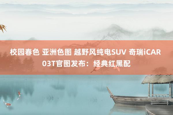 校园春色 亚洲色图 越野风纯电SUV 奇瑞iCAR 03T官图发布：经典红黑配