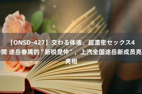 【ONSD-427】交わる体液、超濃密セックス4時間 途岳眷属的“新锐昆仲”，上汽全国途岳新成员亮相