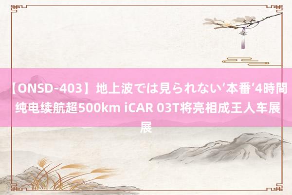 【ONSD-403】地上波では見られない‘本番’4時間 纯电续航超500km iCAR 03T将亮相成王人车展