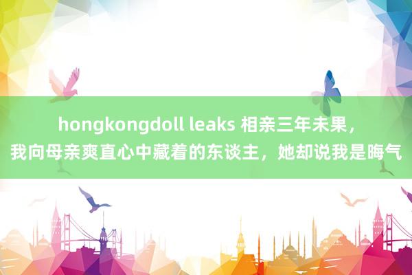 hongkongdoll leaks 相亲三年未果，我向母亲爽直心中藏着的东谈主，她却说我是晦气