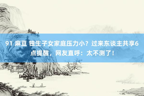 91 麻豆 独生子女家庭压力小？过来东谈主共享6点提醒，网友直呼：太不测了！