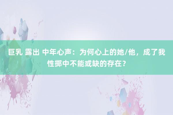 巨乳 露出 中年心声：为何心上的她/他，成了我性掷中不能或缺的存在？